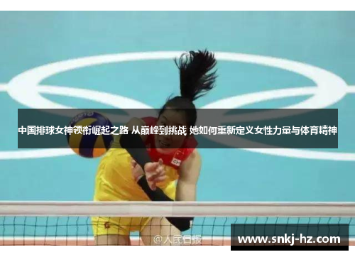 中国排球女神领衔崛起之路 从巅峰到挑战 她如何重新定义女性力量与体育精神