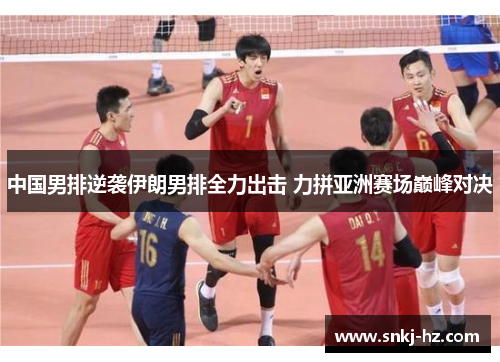中国男排逆袭伊朗男排全力出击 力拼亚洲赛场巅峰对决