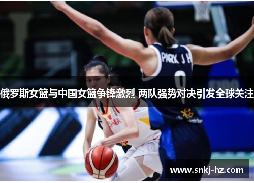 俄罗斯女篮与中国女篮争锋激烈 两队强势对决引发全球关注