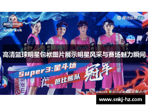 高清篮球明星包袱图片展示明星风采与赛场魅力瞬间